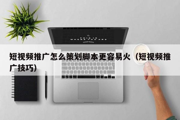 短视频推广怎么策划脚本更容易火(短视频推广技巧)