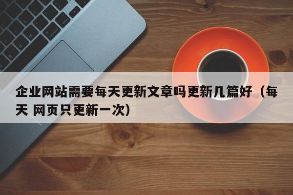 企业网站需要每天更新文章吗更新几篇好(每天 网页只更新一次)