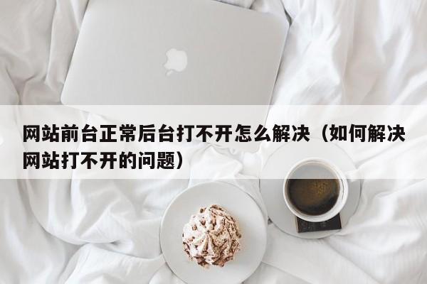 网站前台正常后台打不开怎么解决(如何解决网站打不开的问题)
