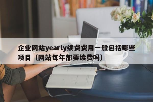 企业网站yearly续费费用一般包括哪些项目(网站每年都要续费吗)