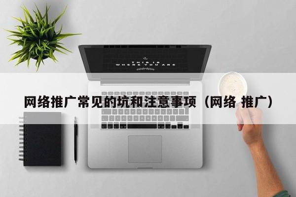 网络推广常见的坑和注意事项(网络 推广)