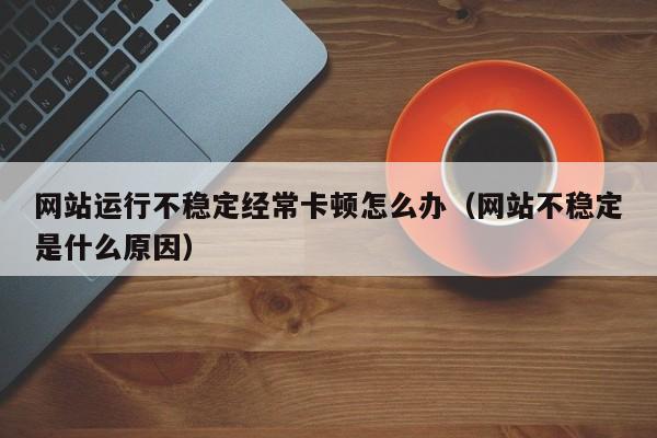 网站运行不稳定经常卡顿怎么办(网站不稳定是什么原因)
