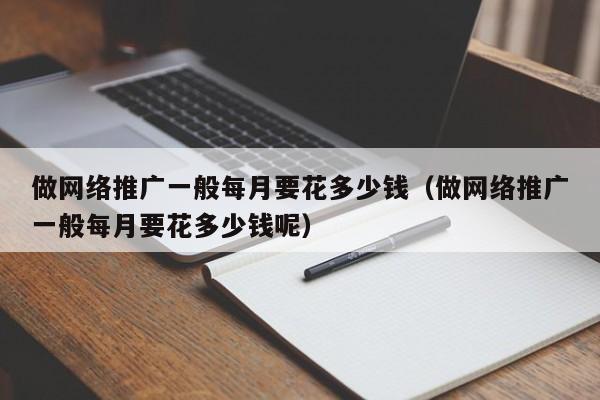 做网络推广一般每月要花多少钱(做网络推广一般每月要花多少钱呢)