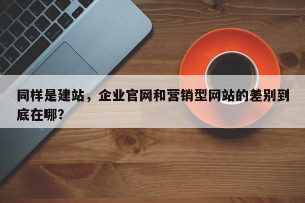 同样是建站,企业官网和营销型网站的差别到底在哪?